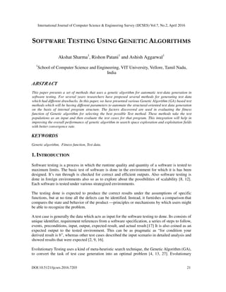 International Journal of Computer Science & Engineering Survey (IJCSES) Vol.7, No.2, April 2016
DOI:10.5121/ijcses.2016.7203 21
SOFTWARE TESTING USING GENETIC ALGORITHMS
Akshat Sharma1
, Rishon Patani1
and Ashish Aggarwal1
1
School of Computer Science and Engineering, VIT University, Vellore, Tamil Nadu,
India
ABSTRACT
This paper presents a set of methods that uses a genetic algorithm for automatic test-data generation in
software testing. For several years researchers have proposed several methods for generating test data
which had different drawbacks. In this paper, we have presented various Genetic Algorithm (GA) based test
methods which will be having different parameters to automate the structural-oriented test data generation
on the basis of internal program structure. The factors discovered are used in evaluating the fitness
function of Genetic algorithm for selecting the best possible Test method. These methods take the test
populations as an input and then evaluate the test cases for that program. This integration will help in
improving the overall performance of genetic algorithm in search space exploration and exploitation fields
with better convergence rate.
KEYWORDS
Genetic algorithm, Fitness function, Test data.
1. INTRODUCTION
Software testing is a process in which the runtime quality and quantity of a software is tested to
maximum limits. The basic test of software is done in the environment for which it is has been
designed. It’s run through is checked for correct and efficient outputs. Also software testing is
done in foreign environments also so as to explore about the possibilities of scalability [8, 12].
Each software is tested under various strategized environments.
The testing done is expected to produce the correct results under the assumptions of specific
functions, but at no time all the defects can be identified. Instead, it furnishes a comparison that
compares the state and behavior of the product —principles or mechanisms by which users might
be able to recognize the problem.
A test case is generally the data which acts as input for the software testing to done. Its consists of
unique identifier, requirement references from a software specification, a series of steps to follow,
events, preconditions, input, output, expected result, and actual result.[17] It is also coined as an
expected output to the tested environment. This can be as pragmatic as “for condition your
derived result is b”, whereas other test cases described the input scenario in detailed analysis and
showed results that were expected [2, 9, 16].
Evolutionary Testing uses a kind of meta-heuristic search technique, the Genetic Algorithm (GA),
to convert the task of test case generation into an optimal problem [4, 13, 27]. Evolutionary
 