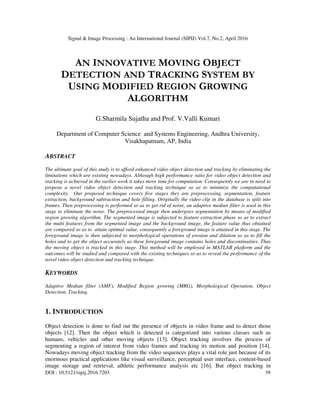 Signal & Image Processing : An International Journal (SIPIJ) Vol.7, No.2, April 2016
DOI : 10.5121/sipij.2016.7203 39
AN INNOVATIVE MOVING OBJECT
DETECTION AND TRACKING SYSTEM BY
USING MODIFIED REGION GROWING
ALGORITHM
G.Sharmila Sujatha and Prof. V.Valli Kumari
Department of Computer Science and Systems Engineering, Andhra University,
Visakhapatnam, AP, India
ABSTRACT
The ultimate goal of this study is to afford enhanced video object detection and tracking by eliminating the
limitations which are existing nowadays. Although high performance ratio for video object detection and
tracking is achieved in the earlier work it takes more time for computation. Consequently we are in need to
propose a novel video object detection and tracking technique so as to minimize the computational
complexity. Our proposed technique covers five stages they are preprocessing, segmentation, feature
extraction, background subtraction and hole filling. Originally the video clip in the database is split into
frames. Then preprocessing is performed so as to get rid of noise, an adaptive median filter is used in this
stage to eliminate the noise. The preprocessed image then undergoes segmentation by means of modified
region growing algorithm. The segmented image is subjected to feature extraction phase so as to extract
the multi features from the segmented image and the background image, the feature value thus obtained
are compared so as to attain optimal value, consequently a foreground image is attained in this stage. The
foreground image is then subjected to morphological operations of erosion and dilation so as to fill the
holes and to get the object accurately as these foreground image contains holes and discontinuities. Thus
the moving object is tracked in this stage. This method will be employed in MATLAB platform and the
outcomes will be studied and compared with the existing techniques so as to reveal the performance of the
novel video object detection and tracking technique.
KEYWORDS
Adaptive Median filter (AMF), Modified Region growing (MRG), Morphological Operation, Object
Detection, Tracking.
1. INTRODUCTION
Object detection is done to find out the presence of objects in video frame and to detect those
objects [12]. Then the object which is detected is categorized into various classes such as
humans, vehicles and other moving objects [13]. Object tracking involves the process of
segmenting a region of interest from video frames and tracking its motion and position [14].
Nowadays moving object tracking from the video sequences plays a vital role just because of its
enormous practical applications like visual surveillance, perceptual user interface, content-based
image storage and retrieval, athletic performance analysis etc [16]. But object tracking in
 