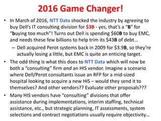 • In March of 2016, NTT Data shocked the industry by agreeing to
buy Dell’s IT consulting division for $3B - yes, that’s a “B” for
“buying too much”! Turns out Dell is spending $60B to buy EMC,
and needs these few billions to help trim its $43B of debt…
– Dell acquired Perot systems back in 2009 for $3.9B, so they’re
actually losing a little, but EMC is quite an enticing target.
• The odd thing is what this does to NTT Data which will now be
both a “consulting” firm and an HIS vendor. Imagine a scenario
where Dell/Perot consultants issue an RFP for a mid-sized
hospital looking to acquire a new HIS – would they send it to
themselves? And other vendors?? Evaluate other proposals???
• Many HIS vendors have “consulting” divisions that offer
assistance during implementations, interim staffing, technical
assistance, etc., but strategic planning, IT assessments, system
selections and contract negotiations usually require objectivity…
2016 Game Changer!
 