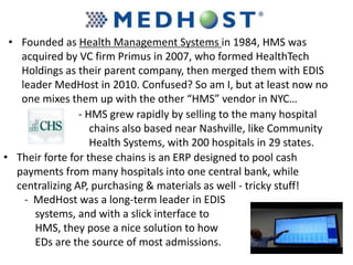• Founded as Health Management Systems in 1984, HMS was
acquired by VC firm Primus in 2007, who formed HealthTech
Holdings as their parent company, then merged them with EDIS
leader MedHost in 2010. Confused? So am I, but at least now no
one mixes them up with the other “HMS” vendor in NYC…
- HMS grew rapidly by selling to the many hospital
chains also based near Nashville, like Community
Health Systems, with 200 hospitals in 29 states.
• Their forte for these chains is an ERP designed to pool cash
payments from many hospitals into one central bank, while
centralizing AP, purchasing & materials as well - tricky stuff!
- MedHost was a long-term leader in EDIS
systems, and with a slick interface to
HMS, they pose a nice solution to how
EDs are the source of most admissions.
 