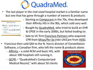 • The last player in the mid-sized hospital market is a familiar name
but one that has gone through a number of owners & products:
- Starting as Compucare in the 70s, they developed
their Affinity HIS in the 90s, which sold very well.
- Bought by QuadraMed, who tried to build an EHR
& CPOE in the early 2000s, but failed leading to:
- Sale to VC firm Francisco Partners who acquired
CPR from Misys/Per Se (née UltiCare from HDS).
• Francisco then sold QM to the N. Harris division of Constellation
Software, a Canadian firm, who left the name & products alone:
- Affinity – a solid RCM and basic HIS, with
about 100 hospitals still running it.
- QCPR – “QuadraMed’s Computerized
Medical Record,” with about 50 clients
 