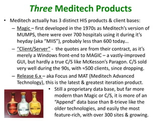 • Meditech actually has 3 distinct HIS products & client bases:
– Magic – first developed in the 1970s as Meditech’s version of
MUMPS, there were over 700 hospitals using it during it’s
heyday (aka “MIIS”), probably less than 600 today...
– “Client/Server” - the quotes are from their contract, as it’s
merely a Windows front-end to MAGIC – a vastly-improved
GUI, but hardly a true C/S like McKesson’s Paragon. C/S sold
very well during the 90s, with ≈500 clients, since dropping.
– Release 6.x – aka Focus and MAT (Meditech Advanced
Technology), this is the latest & greatest iteration product.
Three Meditech Products
• Still a proprietary data base, but far more
modern than Magic or C/S, it is more of an
“Append” data base than B-trieve like the
older technologies, and easily the most
feature-rich, with over 300 sites & growing.
 