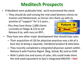 • If Meditech were publically held, we’d recommend the stock:
– They should do well among the mid-sized Siemens clients on
Invision and Medseries4, as Cerner stirs them up with its
promise of “support” for 3-5 years...
Meditech Prospects
- Plus they have those 1,000 clients
currently on Magic & C/S to sell
Release 6 to, with nary an RFP…
• They have one other major development that should help sales:
– Their acquisition of LSS for physician practices was a bit of a
bust due to being a separate, interfaced product & data base.
– They recently completed a integrated physician system within
Release 6 with Practice Mgmt. (Reg, Sched, BL) and an EHR.
– With 5 pilots live and scores of sales, this could make them
the mid-sized equivalent to Epic’s integrated MD/HIS – hot!
 