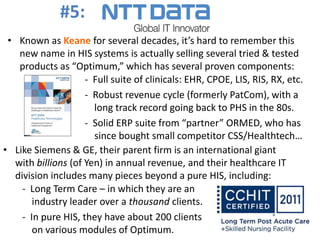 • Known as Keane for several decades, it’s hard to remember this
new name in HIS systems is actually selling several tried & tested
products as “Optimum,” which has several proven components:
- Full suite of clinicals: EHR, CPOE, LIS, RIS, RX, etc.
- Robust revenue cycle (formerly PatCom), with a
long track record going back to PHS in the 80s.
- Solid ERP suite from “partner” ORMED, who has
since bought small competitor CSS/Healthtech…
• Like Siemens & GE, their parent firm is an international giant
with billions (of Yen) in annual revenue, and their healthcare IT
division includes many pieces beyond a pure HIS, including:
- Long Term Care – in which they are an
industry leader over a thousand clients.
- In pure HIS, they have about 200 clients
on various modules of Optimum.
#5:
 