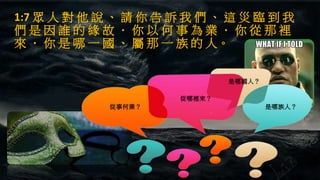 1:7 眾 人 對 他 說 、 請 你 告 訴 我 們 、 這 災 臨 到 我
們 是 因 誰 的 緣 故 ． 你 以 何 事 為 業 ． 你 從 那 裡
來 ． 你 是 哪 一 國 、 屬 那 一 族 的 人。
從事何業？
從哪裡來？
是哪國人？
是哪族人？
 