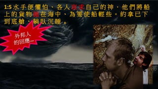 1:5 水 手 便 懼 怕 、 各 人 哀 求 自 己 的 神 ． 他 們 將 船
上 的 貨 物 拋 在 海 中 、 為 要 使 船 輕 些 。 約 拿 已 下
到 底 艙 、 躺 臥 沉 睡 。
 