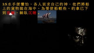 1:5 水 手 便 懼 怕 、 各 人 哀 求 自 己 的 神 ． 他 們 將 船
上 的 貨 物 拋 在 海 中 、 為 要 使 船 輕 些 。 約 拿 已 下
到 底 艙 、 躺 臥 沉 睡 。
 