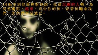 1:6 船 主 到 他 那 裡 對 他 說 、 你 這 沉 睡 的 人 哪 、 為
何 這 樣 呢 。 起 來 、 求 告 你 的 神 、 或 者 神 顧 念 我
們 、 使 我 們 不 至 滅 亡。
 