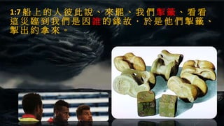 1:7 船 上 的 人 彼 此 說 、 來 罷 、 我 們 掣 籤 、 看 看
這 災 臨 到 我 們 是 因 誰 的 緣 故 ． 於 是 他 們 掣 籤 、
掣 出 約 拿 來 。
 