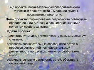 Вид проекта: познавательно-исследовательский.
Участники проекта: дети 2 младшей группы,
воспитатели, родители.
Цель проекта: формирование потребности соблюдать
правила личной гигиены и расширение знаний о
полезных свойствах мыла.
Задачи проекта:
-прививать культурно-гигиенические навыки мытья рук
с мылом;
-развивать познавательные способности детей в
процессе совместной исследовательской
деятельности по ознакомлению со свойствами
мыла.
-развивать речевую активность детей, обогащать
словарный запас.
 