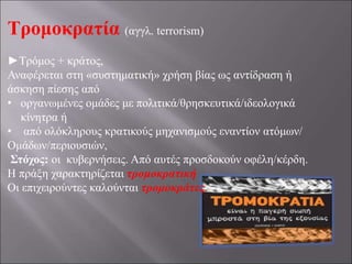 Τρομοκρατία (αγγλ. terrorism)
►Τρόμος + κράτος,
Αναφέρεται στη «συστηματική» χρήση βίας ως αντίδραση ή
άσκηση πίεσης από
• οργανωμένες ομάδες με πολιτικά/θρησκευτικά/ιδεολογικά
κίνητρα ή
• από ολόκληρους κρατικούς μηχανισμούς εναντίον ατόμων/
Ομάδων/περιουσιών,
Στόχος: οι κυβερνήσεις. Από αυτές προσδοκούν οφέλη/κέρδη.
Η πράξη χαρακτηρίζεται τρομοκρατική
Οι επιχειρούντες καλούνται τρομοκράτες.
 