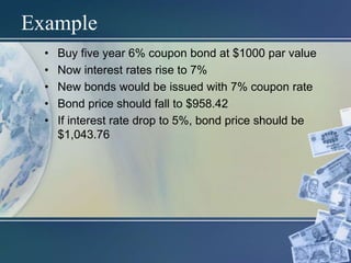 Example
• Buy five year 6% coupon bond at $1000 par value
• Now interest rates rise to 7%
• New bonds would be issued with 7% coupon rate
• Bond price should fall to $958.42
• If interest rate drop to 5%, bond price should be
$1,043.76
 