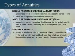 Types of Annuities
• SINGLE PREMIUM DEFERRED ANNUITY (SPDA)
– guarantees you a specific interest rate for a specific period of time
– taxes are postponed until money is withdrawn
• SINGLE PREMIUM IMMEDIATE ANNUITY (SPIA)
– guarantees you an immediate fixed income for the rest of your life,
and, in some cases, continuing for a certain period even after
death
• VARIABLE ANNUITY
– money is used most often to purchase different mutual funds
– in the end you will never get back less than what you originally
deposited or whatever the current value of the account is
 
