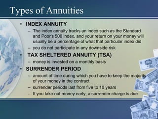 Types of Annuities
• INDEX ANNUITY
– The index annuity tracks an index such as the Standard
and Poor's 500 index, and your return on your money will
usually be a percentage of what that particular index did
– you do not participate in any downside risk
• TAX SHELTERED ANNUITY (TSA)
– money is invested on a monthly basis
• SURRENDER PERIOD
– amount of time during which you have to keep the majority
of your money in the contract
– surrender periods last from five to 10 years
– If you take out money early, a surrender charge is due
 