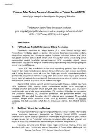 Pelurusan Tafsir Tentang FCTC – Indonesia Tobacco Control Network 1	
  
Pelurusan Tafsir Tentang Framework Convention on Tobacco Control (FCTC)
dalam Upaya Mewujudkan Pembangunan Bangsa yang Berkualitas
“Pembangunan Nasional harus berwawasan kesehatan,
yaitu setiap kebijakan publik selalu memperhatikan dampaknya terhadap kesehatan”.
UU No. 1 / 2007 tentang (RPJP) di poin IV.1.2 angka 4	
  
	
  
I. Pendahuluan
1. FCTC sebagai Traktat Internasional Bidang Kesehatan
	
   Framework	
   Convention	
   on	
   Tobacco	
   Control	
   (FCTC)	
   atau	
   Konvensi	
   Kerangka	
   Kerja	
  
Pengendalian	
   Tembakau	
   adalah	
   perjanjian	
   internasional	
   kesehatan-­‐masyarakat	
   pertama	
  
sebagai	
  hasil	
  negosiasi	
  dari	
  192	
  negara	
  anggota	
  Organisasi	
  Kesehatan	
  Sedunia	
  WHO.	
  FCTC	
  
merupakan	
  dokumen	
  berbasis	
  bukti	
  ilmiah	
  untuk	
  menegaskan	
  bahwa	
  setiap	
  orang	
  berhak	
  
mendapatkan	
   derajat	
   kesehatan	
   setinggi-­‐tingginya.	
   FCTC	
   merupakan	
   produk	
   hukum	
  
internasional	
  yang	
  bersifat	
  mengikat	
  (internationally	
  legally	
  binding	
  instrument)	
  bagi	
  negara-­‐
negara	
  yang	
  meratifikasinya.	
  	
  
	
   Tujuan	
   FCTC	
   dan	
   protokolnya	
   adalah	
   untuk	
   melindungi	
   generasi	
   muda	
   bangsa	
   di	
  
masa	
  kini	
  dan	
  masa	
  mendatang	
  dari	
  dampak	
  konsumsi	
  tembakau	
  dan	
  paparan	
  asap	
  rokok,	
  
baik	
  di	
  bidang	
  kesehatan,	
  sosial,	
  ekonomi	
  dan	
  	
  lingkungan,	
  melalui	
  sebuah	
  kerangka	
  kerja	
  
(framework)	
   pengendalian	
   tembakau	
   yang	
   akan	
   dilaksanakan	
   oleh	
   negara	
   para	
   pihak	
   di	
  
tingkat	
  nasional,	
  regional	
  dan	
  internasional,	
  dalam	
  rangka	
  menurunkan	
  prevalensi	
  konsumsi	
  
tembakau	
  dan	
  paparan	
  asap	
  rokok	
  secara	
  berkesinambungan.	
  	
  
	
   Dalam	
   United	
   Nations	
   Summit	
   on	
   Non-­‐Communicable	
   Diseases	
   (NCDs),	
   New	
   York,	
  
19-­‐20	
   September	
   2011,	
   segenap	
   Kepala	
   Pemerintahan	
   sepakat	
   untuk	
   mengingatkan	
  
terhadap	
   ancaman	
   peningkatan	
   empat	
   penyakit	
   tidak	
   menular	
   utama,	
   yakni	
   (i)	
   penyakit	
  
cardio	
  vasculer	
  atau	
  stroke	
  yang	
  menyebabkan	
  37%	
  kematian,	
  (ii)	
  kanker	
  yan	
  merupakan	
  
27%	
   penyebab	
   kematian,	
   (iii)	
   gangguan	
   pernafasan	
   dan	
   pencernaan	
   khronis	
   yang	
  
merupakan	
   30%	
   penyebab	
   kematian,	
   dan	
   (iv)	
   diabetes	
   yang	
   merupakan	
   4%	
   penyebab	
  
kematian,	
   dengan	
   empat	
   penyebab	
   utama,	
   yakni	
   (i)	
   konsumsi	
   alkohol,	
   (ii)	
   konsumsi	
  
tembakau,	
   (iii)	
   diet	
   yang	
   tidak	
   sehat	
   dan	
   (iv)	
   kekurangan	
   aktivitas	
   fisik.(United	
   Nations,	
  
2012)	
  
	
   	
  
2. Ratifikasi / Aksesi dan implikasinya
	
   Walau	
  delegasi	
  Indonesia	
  berperan	
  sangat	
  aktif	
  dalam	
  persiapan	
  traktat	
  internasional	
  
bidang	
   kesehatan,	
   Framework	
   Convention	
   on	
   Tobacco	
   Control	
   (FCTC),	
   termasuk	
  
keterlibatannya	
   dalam	
   beberapa	
   pertemuan	
   International	
   Negotiating	
   Body	
   (INB).	
   Namun	
  
ternyata	
   sampai	
   hari	
   ini	
   Pemerintah	
   Indonesia	
   merupakan	
   salah	
   satu	
   dari	
   sebagian	
   kecil	
  
negara	
  di	
  dunia	
  yang	
  tidak	
  bersedia	
  menandatangani	
  dan	
  belum	
  mengaksesi	
  FCTC.	
  	
  
	
   Indonesia,	
   bersama-­‐sama	
   dengan	
   negara-­‐negara	
   Zimbabwe,	
   Malawi,	
   Eritrea	
   dan	
  
Somalia	
  di	
  Afrika,	
  serta	
  Lichtenstein,	
  Monaco	
  dan	
  Andora	
  di	
  Eropa,	
  adalah	
  sekelompok	
  kecil	
  
Lampiran	
  2	
  
 