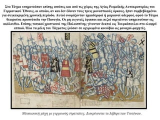 Στο Τάγμα υπηρετούσαν επίσης ιππότες και από τις χώρες της Αγίας Ρωμαϊκής Αυτοκρατορίας του
Γερμανικού Έθνους, οι οποίοι, αν και δεν έδιναν τους τρεις μοναστικούς όρκους, ήταν συμβεβλημένοι
για συγκεκριμένη χρονική περίοδο. Αυτοί ονομάζονταν ημιαδερφοί ή μαριανοί αδερφοί, αφού το Τάγμα
θεωρούσε προστάτιδα την Παναγία. Οι μη ευγενείς έφιπποι και πεζοί σεργιέντοι υπηρετούσαν ως
ακόλουθοι. Επίσης τοπικοί χριστιανοί της Παλαιστίνης γίνονταν δεκτοί ως Τουρκόπουλοι στο ελαφρύ
ιππικό. Όλα τα μέλη του Τάγματος ζούσαν σε οχυρωμένα κοινόβια ως μοναχοί-μαχητές.
Μεσαιωνική μάχη με γερμανούς στρατιώτες. Διακρίνονται τα λάβαρα των Τευτόνων.
 