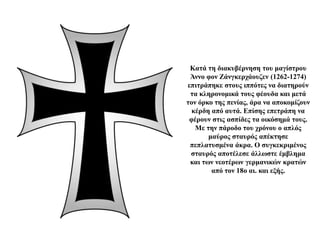 Κατά τη διακυβέρνηση του μαγίστρου
Άννο φον Ζάνγκερχάουζεν (1262-1274)
επιτράπηκε στους ιππότες να διατηρούν
τα κληρονομικά τους φέουδα και μετά
τον όρκο της πενίας, άρα να αποκομίζουν
κέρδη από αυτά. Επίσης επετράπη να
φέρουν στις ασπίδες τα οικόσημά τους.
Με την πάροδο του χρόνου ο απλός
μαύρος σταυρός απέκτησε
πεπλατυσμένα άκρα. Ο συγκεκριμένος
σταυρός αποτέλεσε άλλωστε έμβλημα
και των νεοτέρων γερμανικών κρατών
από τον 18ο αι. και εξής.
 