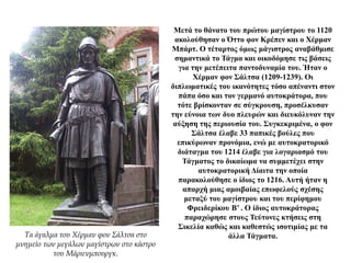 Μετά το θάνατο του πρώτου μαγίστρου το 1120
ακολούθησαν ο Όττο φον Κρέπεν και ο Χέρμαν
Μπάρτ. Ο τέταρτος όμως μάγιστρος αναβάθμισε
σημαντικά το Τάγμα και οικοδόμησε τις βάσεις
για την μετέπειτα παντοδυναμία του. Ήταν ο
Χέρμαν φον Σάλτσα (1209-1239). Οι
διπλωματικές του ικανότητες τόσο απέναντι στον
πάπα όσο και τον γερμανό αυτοκράτορα, που
τότε βρίσκονταν σε σύγκρουση, προσέλκυσαν
την εύνοια των δυο πλευρών και διευκόλυναν την
αύξηση της περιουσία του. Συγκεκριμένα, ο φον
Σάλτσα έλαβε 33 παπικές βούλες που
επικύρωναν προνόμια, ενώ με αυτοκρατορικό
διάταγμα του 1214 έλαβε για λογαριασμό του
Τάγματος το δικαίωμα να συμμετέχει στην
αυτοκρατορική Δίαιτα την οποία
παρακολούθησε ο ίδιος το 1216. Αυτή ήταν η
απαρχή μιας αμοιβαίας επωφελούς σχέσης
μεταξύ του μαγίστρου και του περίφημου
Φρειδερίκου Β’ . Ο ίδιος αυτοκράτορας
παραχώρησε στους Τεύτονες κτήσεις στη
Σικελία καθώς και καθεστώς ισοτιμίας με τα
άλλα Τάγματα.Τα άγαλμα του Χέρμαν φον Σάλτσα στο
μνημείο των μεγάλων μαγίστρων στο κάστρο
του Μάριενμπουργκ.
 