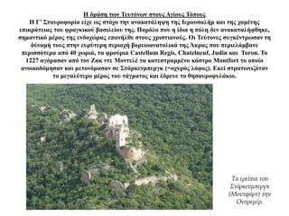 Η δράση των Τευτόνων στους Αγίους Τόπους
Η Γ’ Σταυροφορία είχε ως στόχο την ανακατάληψη της Ιερουσαλήμ και της χαμένης
επικράτειας του φραγκικού βασιλείου της. Παρόλο που η ίδια η πόλη δεν ανακαταλήφθηκε,
σημαντικό μέρος της ενδοχώρας επανήλθε στους χριστιανούς. Οι Τεύτονες συγκέντρωσαν τη
δύναμή τους στην ευρύτερη περιοχή βορειοανατολικά της Άκρας που περιελάμβανε
περισσότερα από 40 χωριά, τα φρούρια Castellum Regis, Chatelneuf, Judin και Toron. Το
1227 αγόρασαν από τον Ζακ ντε Μοντελέ τα κατεστραμμένο κάστρο Montfort το οποίο
ανοικοδόμησαν και μετονόμασαν σε Στάρκενμπεργκ (=οχυρός λόφος). Εκεί στρατωνιζόταν
το μεγαλύτερο μέρος του τάγματος και έδρευε το θησαυροφυλάκιο.
Τα ερείπια του
Στάρκενμπεργκ
(Μοντφόρτ) την
Ουτρεμέρ.
 