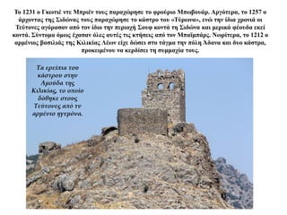 Το 1231 ο Γκωτιέ ντε Μπριέν τους παραχώρησε το φρούριο Μπωβουάρ. Αργότερα, το 1257 ο
άρχοντας της Σιδώνας τους παραχώρησε το κάστρο του «Τύρωνα», ενώ την ίδια χρονιά οι
Τεύτονες αγόρασαν από τον ίδιο την περιοχή Σουφ κοντά τη Σιδώνα και μερικά φέουδα εκεί
κοντά. Σύντομα όμως έχασαν όλες αυτές τις κτήσεις από τον Μπαϊμπάρς. Νωρίτερα, το 1212 ο
αρμένιος βασιλιάς της Κιλικίας Λέων είχε δώσει στο τάγμα την πόλη Άδανα και δυο κάστρα,
προκειμένου να κερδίσει τη συμμαχία τους.
Τα ερείπια του
κάστρου στην
Αμούδα της
Κιλικίας, το οποίο
δόθηκε στους
Τεύτονες από τν
αρμένιο ηγεμόνα.
 