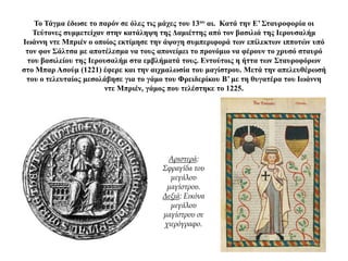 Το Τάγμα έδωσε το παρόν σε όλες τις μάχες του 13ου αι. Κατά την Ε’ Σταυροφορία οι
Τεύτονες συμμετείχαν στην κατάληψη της Δαμιέττης από τον βασιλιά της Ιερουσαλήμ
Ιωάννη ντε Μπριέν ο οποίος εκτίμησε την άψογη συμπεριφορά των επίλεκτων ιπποτών υπό
τον φον Σάλτσα με αποτέλεσμα να τους απονείμει το προνόμιο να φέρουν το χρυσό σταυρό
του βασιλείου της Ιερουσαλήμ στα εμβλήματά τους. Εντούτοις η ήττα των Σταυροφόρων
στο Μπαρ Ασούμ (1221) έφερε και την αιχμαλωσία του μαγίστρου. Μετά την απελευθέρωσή
του ο τελευταίος μεσολάβησε για το γάμο του Φρειδερίκου Β’ με τη θυγατέρα του Ιωάννη
ντε Μπριέν, γάμος που τελέστηκε το 1225.
Αριστερά:
Σφραγίδα του
μεγάλου
μαγίστρου.
Δεξιά: Εικόνα
μεγάλου
μαγίστρου σε
χιερόγραφο.
 