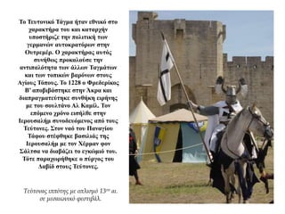 Το Τευτονικό Τάγμα ήταν εθνικό στο
χαρακτήρα του και καταρχήν
υποστήριζε την πολιτική των
γερμανών αυτοκρατόρων στην
Ουτρεμέρ. Ο χαρακτήρας αυτός
συνήθως προκαλούσε την
αντιπαλότητα των άλλων Ταγμάτων
και των τοπικών βαρόνων στους
Αγίους Τόπους. Το 1228 ο Φρεδερίκος
Β’ αποβιβάστηκε στην Άκρα και
διαπραγματεύτηκε συνθήκη ειρήνης
με του σουλτάνο Αλ Καμίλ. Τον
επόμενο χρόνο εισήλθε στην
Ιερουσαλήμ συνοδευόμενος από τους
Τεύτονες. Στον ναό του Παναγίου
Τάφου στέφθηκε βασιλιάς της
Ιερουσαλήμ με τον Χέρμαν φον
Σάλτσα να διαβάζει το εγκώμιό του.
Τότε παραχωρήθηκε ο πύργος του
Δαβίδ στους Τεύτονες.
Τεύτονας ιππότης με οπλισμό 13ου αι.
σε μεσαιωνικό φεστιβάλ.
 