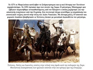 Το 1271 οι Μαμελούκοι κατέλαβαν το Στάρκενμπεργκ και η εκεί δύναμη των Τευτόνων
εκμηδενίστηκε. Το 1291 έφτασαν προ των πυλών της Άκρα. Ο μάγιστρος Μπούρχαρτ φον
Σβάγκεν παραιτήθηκε αντικαθιστάμενος από τον Κόνραντ ο οποίος μερίμνησε για την
αποστολή ενισχύσεων από την Ευρώπη. Στο τευτονικό τάγμα ανατέθηκε η υπεράσπιση του
ανατολικού τείχους κοντά στην πύλη του Αγίου Νικολάου. Με δύναμη μόλις 15 ιπποτών και
μερικών δεκάδων βοηθητικών οι Τεύτονες έπεσαν με μοναδικό διασωθέντα τον μάγιστρο.
Τεύτονες, Ναϊτες και Ιωαννίτες ιππότες στην τελική τους έφοδο κατά την πολιορκία της Άκρα.
Φανταστική αναπαράσταση των ηρωικών ιπποτών στην πιο κρίσιμη ώρα της Ουτρεμέρ.
 