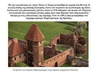 Με την εγκατάλειψη των Αγίων Τόπων το Τάγμα μεταστάθμευσε αρχικά στη Βενετία. Η
αλλαγή στάσης της παπικής Εκκλησίας έναντι των ταγμάτων κα ιη κατάληψη της Κάτω
Ιταλίας από τους φιλοπαπικούς γάλλους Ανζού το 1270 οδήγησαν την ηγεσία του Τάγματος
στο σκεπτικό ότι ο μοναδικός ζωτικός χώρος ήταν στην Πρωσία, όπου ήδη διεξαγόταν
πόλεμος με τους ειδωλολάτρες της περιοχής. Έτσι το 1309 η έδρα μεταφέρθηκε στο
περίφημο φρούριο Μαρίενμπουργκ της Πρωσίας.
Τα ερείπια του κάστρου Μάριενμπουργκ στην Πρωσία (σημερινή Πολωνία).
 