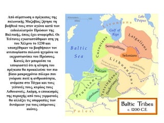 Από σύμπτωση ο πρίγκιπας της
πολωνικής Μαζοβίας ζήτησε τη
βοήθειά τους στον αγώνα κατά των
ειδωλολατρών Πρώσων της
Βαλτικής, όπως έχει αναφερθεί. Οι
Τεύτονες εγκαταστάθηκαν στη γη
του Χέλμνο το 1230 και
υποσχέθηκαν να βοηθήσουν τον
ανυποψίαστο πολωνό ηγεμόνα να
εκχριστιανίσει του Πρώσους.
Κανείς δεν μπορούσε να
υποψιαστεί ότι η κίνηση του
πρίγκιπα θα προκαλούσε τον πιο
βίαιο μακροχρόνιο πόλεμο που
γνώρισε ποτέ η ανθρωπότητα,
ανάμεσα στο Τάγμα και τους
γείτονές τους, κυρίως τους
Λιθουανούς. Ακόμη, ο εποικισμός
της περιοχής από τους γερμανούς
θα αλλάξει τις ισορροπίες των
δυνάμεων για τους επόμενους
αιώνες.
 