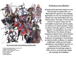 Ο πόλεμος με τους Πρώσους
Η πρώτη διπλωματική κίνηση του φον
Σάλτσα ήταν να προσεγγίσει τον
Φρειδερίκο Β’ ζητώντας την επίσημη
προστασία του και την επικύρωση των
εδαφών που είχε κατακτήσει από τους
ειδωλολάτρες. Σύντομα οι Τεύτονες θα
γίνονταν το πρώτο Τάγμα που θα
ανελάμβανε ηγεμονική εξουσία, χωρίς
να υπάγεται σε τοπικό ηγεμόνα. Χωρίς
να χάσουν πολύτιμο χρόνο, οι Τεύτονες
άρχισαν τις επιχειρήσεις τους στην
Πρωσία και ένας άγριος πόλεμος
εξερράγη ανάμεσα στους ειδωλολάτρες
και τους ιππότες. Η εισβολή των
Γερμανών σταυροφόρων συνδυάστηκε
με αμείλικτη βία εις βάρος του αμάχου
πληθυσμού, καθώς με φανατισμό
εξολόθρευαν οποιονδήποτε ηρνείτο να
εκχριστιανιστεί. Η παράλογη
αιματοχυσία συνεχίστηκε μέχρι το
1236, ως ότου το μεγαλύτερο τμήμα
της περιοχής καταλήφθηκε.
 