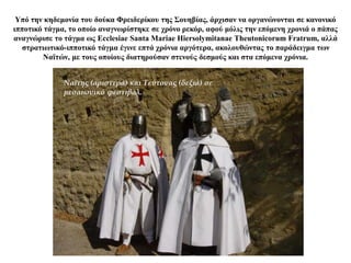 Υπό την κηδεμονία του δούκα Φρειδερίκου της Σουηβίας, άρχισαν να οργανώνονται σε κανονικό
ιπποτικό τάγμα, το οποίο αναγνωρίστηκε σε χρόνο ρεκόρ, αφού μόλις την επόμενη χρονιά ο πάπας
αναγνώρισε το τάγμα ως Ecclesiae Santa Mariae Hiersolymitanae Theutonicorum Fratrum, αλλά
στρατιωτικό-ιπποτικό τάγμα έγινε επτά χρόνια αργότερα, ακολουθώντας το παράδειγμα των
Ναϊτών, με τους οποίους διατηρούσαν στενούς δεσμούς και στα επόμενα χρόνια.
Ναΐτης (αριστερά) και Τεύτονας (δεξιά) σε
μεσαιωνικό φεστιβάλ.
 