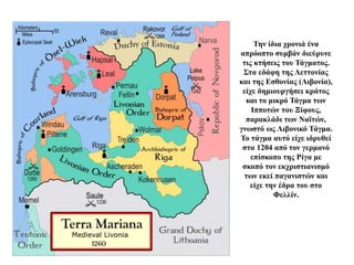 Την ίδια χρονιά ένα
απρόοπτο συμβάν διεύρυνε
τις κτήσεις του Τάγματος.
Στα εδάφη της Λεττονίας
και της Εσθονίας (Λιβονία),
είχε δημιουργήσει κράτος
και το μικρό Τάγμα των
Ιπποτών του Ξίφους,
παρακλάδι των Ναϊτών,
γνωστό ως Λιβονικό Τάγμα.
Το τάγμα αυτό είχε ιδρυθεί
στα 1204 από τον γερμανό
επίσκοπο της Ρίγα με
σκοπό τον εκχριστιανισμό
των εκεί παγανιστών και
είχε την έδρα του στο
Φελλίν.
 