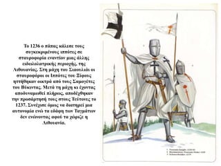 Το 1236 ο πάπας κάλεσε τους
συγκεκριμένους ιππότες σε
σταυροφορία εναντίον μιας άλλης
ειδωλολατρικής περιοχής, της
Λιθουανίας. Στη μάχη του Σιαουλιάι οι
σταυροφόροι οι Ιππότες του Ξίφους
ηττήθηκαν οικτρά από τους Σαμογέτες
του Βύκιντας. Μετά τη μάχη κι έχοντας
αποδυναμωθεί πλήρως, αποδέχθηκαν
την προσάρτησή τους στους Τεύτονες το
1237. Συνέχισε όμως να διατηρεί μια
αυτονομία ενώ τα εδάφη των Ταγμάτων
δεν ενώνοντας αφού τα χώριζε η
Λιθουανία.
 