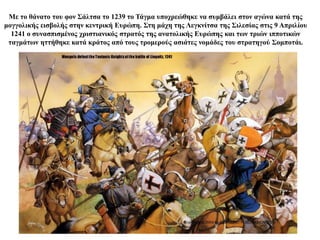 Με το θάνατο του φον Σάλτσα το 1239 το Τάγμα υποχρεώθηκε να συμβάλει στον αγώνα κατά της
μογγολικής εισβολής στην κεντρική Ευρώπη. Στη μάχη της Λεγκνίτσα της Σιλεσίας στις 9 Απριλίου
1241 ο συνασπισμένος χριστιανικός στρατός της ανατολικής Ευρώπης και των τριών ιπποτικών
ταγμάτων ηττήθηκε κατά κράτος από τους τρομερούς ασιάτες νομάδες του στρατηγού Σομποτάι.
 