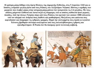 Η κρίσιμη μάχη δόθηκε στη λίμνη Πέιπους της σημερινής Εσθονίας, στις 5 Απριλίου 1242 και οι
Ιππότες γνώρισαν μεγάλη ήττα από τους Ρώσους του Αλέξανδρου Νιέφσκι. Πάντως ο αριθμός των
μαχητών που έλαβαν μέρος στην ιστορική μάχη μάλλον δεν ξεπερνούσε τις 2-4 χιλιάδες. Με τους
ιππότες μάχονταν Εσθονοί και Δανοί πεζοί ως σύμμαχοι, ενώ οι ιππότες καθαυτοί ήταν μερικές
δεκάδες. Από την άλλη ο Νιέφσκι πέρα από τους Ρώσους του (μεταξύ των οποίων 1000 επίλεκτοι
υπό τον αδερφό του Ανδρέα) ίσως διάθετε και μισθοφόρους Μογγόλους που φαίνεται πως
αιφνιδίασαν και διέρρηξαν τις εχθρικές γραμμές. Παρά την επιτυχημένη τους έφοδο οι λιγοστοί
Τεύτονες βρέθηκαν σύντομα κυκλωμένοι από τους πολυπληθέστερους εχθρούς και
εξολοθρεύτηκαν. Η Ρωσία δεν θα δοκίμαζε ξανά τευτονική εισβολή.
 