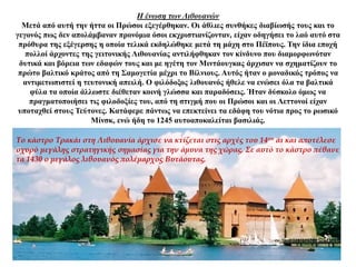 Η ένωση των Λιθουανών
Μετά από αυτή την ήττα οι Πρώσοι εξεγέρθηκαν. Οι άθλιες συνθήκες διαβίωσής τους και το
γεγονός πως δεν απολάμβαναν προνόμια όσοι εκχριστιανίζονταν, είχαν οδηγήσει το λαό αυτό στα
πρόθυρα της εξέγερσης η οποία τελικά εκδηλώθηκε μετά τη μάχη στο Πέϊπους. Την ίδια εποχή
πολλοί άρχοντες της γειτονικής Λιθουανίας αντιλήφθηκαν τον κίνδυνο που διαμορφωνόταν
δυτικά και βόρεια των εδαφών τους και με ηγέτη τον Μιντάουγκας άρχισαν να σχηματίζουν το
πρώτο βαλτικό κράτος από τη Σαμογετία μέχρι το Βίλνιους. Αυτός ήταν ο μοναδικός τρόπος να
αντιμετωπιστεί η τευτονική απειλή. Ο φιλόδοξος λιθουανός ήθελε να ενώσει όλα τα βαλτικά
φύλα τα οποία άλλωστε διέθεταν κοινή γλώσσα και παραδόσεις. Ήταν δύσκολο όμως να
πραγματοποιήσει τις φιλοδοξίες του, από τη στιγμή που οι Πρώσοι και οι Λεττονοί είχαν
υποταχθεί στους Τεύτονες. Κατάφερε πάντως να επεκτείνει τα εδάφη του νότια προς το ρωσικό
Μίνσκ, ενώ ήδη το 1245 αυτοαποκαλείται βασιλιάς.
Το κάστρο Τρακάι στη Λιθουανία άρχισε να κτίζεται στις αρχές του 14ου αι και αποτέλεσε
οχυρό μεγάλης στρατηγικής σημασίας για την άμυνα της χώρας. Σε αυτό το κάστρο πέθανε
τα 1430 ο μεγάλος λιθουανός πολέμαρχος Βυτάουτας.
 