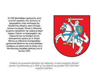 Το 1251 βαπτίσθηκε χριστιανός, αλλά
αυτό δεν εμπόδισε τους Τεύτονες να
προχωρήσουν στην κατάληψη της
Κλαϊπέντας (Μέμελ), όπου σύντομα
έκτισαν ένα οχυρό. Τελικά ο λιθουανός
ηγεμόνας εξασφάλισε την ειρήνη με βαρύ
τίμημα. Έπρεπε να παραχωρήσει της
Σαμογετία και να διατηρεί στενές
διπλωματικές σχέσεις με το Τάγμα.
Πάντως η Λιθουανία ανακηρύχθηκε
χριστιανικό βασίλειο και αναγνωρίστηκε
επισήμως ως κράτος από τη Δύση, ενώ ο
Μιντάουγκας στέφθηκε βασιλιάς στις 6
Ιουνίου 1253.
Ο θυρεός του μεσαιωνικού βασιλείου της Λιθουανίας, το οποίο ονομαζόταν Μεγάλο
Δουκάτο της Λιθουανίας ως το 1569, με την εξαίρεση της περιόδου 1253-1263 οπότε
ονομαζόταν βασίλειο.
 