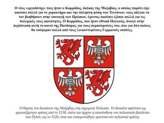 Ο νέος «εργοδότης» τους ήταν ο Κορράδος, δούκας της Μαζοβίας, ο οποίος παρότι είχε
ακούσει πολλά για το χαρακτήρα και την άπληστη φύση των Τευτόνων, τους κάλεσε να
τον βοηθήσουν στην υποταγή των Πρώσων, έχοντας ακούσει εξίσου πολλά για τις
πολεμικές τους ικανότητες. Ο Κορράδος, που ήταν εθνικά Πολωνός, άνοιγε στην
περίπτωση αυτή το κουτί της Πανδώρας για τους συμπατριώτες του, που για δύο αιώνες
θα υπέφεραν πολλά από τους λευκοντυμένους Γερμανούς ιππότες.
Ο θυρεός του δουκάτου της Μαζοβίας στη σημερινή Πολωνία. Το δουκάτο υφίστατο ως
ημιανεξάρτητο κράτος από το 1138, οπότε και άρχισε η αποσύνθεση του πολωνικού βασιλείου
των Πιάστ, ως το 1526, όταν και ενσωματώθηκε οριστικά στο πολωνικό κράτος.
 