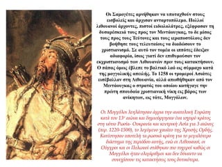 Οι Σαμογέτες αρνήθηκαν να υποταχθούν στους
εισβολείς και άρχισαν ανταρτοπόλεμο. Πολλοί
λιθουανοί άρχοντες, πιστοί ειδωλολάτρες, εξέφρασαν τη
δυσαρέσκειά τους προς τον Μιντάουγκας, το δε μίσος
τους προς τους Τεύτονες και τους ιεραποστόλους δεν
βοήθησε τους τελευταίους να διαδώσουν το
χριστιανισμό. Σε αυτό τον τομέα οι ιππότες έδειξαν
αδιαφορία, ίσως γιατί δεν επιθυμούσαν τον
εκχριστιανισμό των Λιθουανών πριν τους κατακτήσουν.
Ο πάπας όμως έβλεπε το βαλτικό λαό ως σύμμαχο κατά
της μογγολικής απειλής. Το 1258 οι τρομεροί Ασιάτες
εισέβαλλαν στη Λιθουανία, αλλά απωθήθηκαν από τον
Μιντάουγκας ο στρατός του οποίου κατήγαγε την
πρώτη σπουδαία χριστιανική νίκη εις βάρος των
ανίκητων, ως τότε, Μογγόλων.
Οι Μογγόλοι λεηλάτησαν άγρια την ανατολική Ευρώπη
κατά τον 13ο αιώνα και δημιούργησαν ένα ισχυρό κράτος
στη νότιο Ρωσία- Ουκρανία και κεντρική Ασία για 3 αιώνες
(περ. 1220-1500), το λεγόμενο χανάτο της Χρυσής Ορδής.
Κατέστησαν υποτελή τα ρωσικά κράτη για το μεγαλύτερο
διάστημα της περιόδου αυτής, ενώ οι Λιθουανοί, οι
Ούγγροι και οι Πολωνοί στάθηκαν πιο τυχεροί καθώς οι
Μογγόλοι ήταν ολιγάριθμοι και δεν δύναντο να
συνεχίσουν τις κατακτήσεις τους δυτικότερα.
 