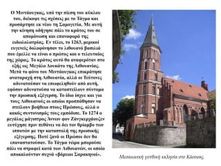 Ο Μιντάουγκας, υπό την πίεση του κύκλου
του, διέκοψε τις σχέσεις με το Τάγμα και
προσάρτησε εκ νέου τη Σαμογετία. Με αυτή
την κίνηση οδήγησε πάλι το κράτος του σε
απομόνωση και επαναφορά της
ειδωλολατρίας. Εν τέλει, το 1263, μερικοί
ευγενείς δολοφόνησαν το λιθουανό βασιλιά
που έμελλε να είναι ο πρώτος και ο τελευταίος
της χώρας. Το κράτος αυτό θα αναφερόταν στο
εξής ως Μεγάλο Δουκάτο της Λιθουανίας.
Μετά το φόνο του Μιντάουγκας επικράτησε
αναταραχή στη Λιθουανία, αλλά οι Τεύτονες
αδυνατούσαν να επωφεληθούν από αυτή,
εφόσον αδυνατούσα να καταστείλουν σύντομα
την πρωσική εξέγερση. Το ίδιο ίσχυε και για
τους Λιθουανούς οι οποίοι προσπάθησαν να
στείλουν βοήθεια στους Πρώσους, αλλά ο
κακός συντονισμός τους εμπόδισε. Το 1274 ο
μεγάλος μάγιστρος Άννων φον Ζάνγκερχάουζεν
ευτύχησε πριν πεθάνει να δει τον θρίαμβο των
ιπποτών με την καταστολή της πρωσικής
εξέγερσης. Ποτέ ξανά οι Πρώσοι δεν θα
επαναστατούσαν. Το Τάγμα τώρα μπορούσε
πάλι να στραφεί κατά των Λιθουανών, οι οποίο
αποκαλούνταν συχνά «βόρειοι Σαρακηνοί».
Μεσαιωνική γοτθική κκλησία στο Κάουνας.
 