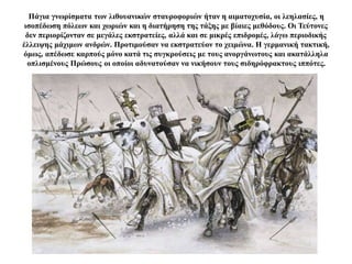 Πάγια γνωρίσματα των λιθουανικών σταυροφοριών ήταν η αιματοχυσία, οι λεηλασίες, η
ισοπέδωση πόλεων και χωριών και η διατήρηση της τάξης με βίαιες μεθόδους. Οι Τεύτονες
δεν περιορίζονταν σε μεγάλες εκστρατείες, αλλά και σε μικρές επιδρομές, λόγω περιοδικής
έλλειψης μάχιμων ανδρών. Προτιμούσαν να εκστρατεύον το χειμώνα. Η γερμανική τακτική,
όμως, απέδωσε καρπούς μόνο κατά τις συγκρούσεις με τους ανοργάνωτους και ακατάλληλα
οπλισμένους Πρώσους οι οποίοι αδυνατούσαν να νικήσουν τους σιδηρόφρακτους ιππότες.
 