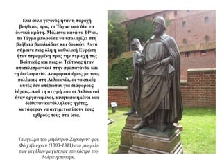 Ένα άλλο γεγονός ήταν η παροχή
βοήθειας προς το Τάγμα από όλα τα
δυτικά κράτη. Μάλιστα κατά το 14ο αι.
το Τάγμα μπορούσε να υπολογίζει στη
βοήθεια βασιλιάδων και δουκών. Αυτό
σήμαινε πως όλη η καθολική Ευρώπη
ήταν στραμμένη προς την περιοχή της
Βαλτικής και πως οι Τεύτονες ήταν
αποτελεσματικοί στην προπαγάνδα και
τη διπλωματία. Αναφορικά όμως με τους
πολέμους στη Λιθουανία, οι τακτικές
αυτές δεν απέδωσαν για διάφορους
λόγους. Από τη στιγμή που οι Λιθουανοί
ήταν οργανωμένοι, κινητοποιημένοι και
διέθεταν κατάλληλους ηγέτες,
κατάφεραν να αντιμετωπίσουν τους
εχθρούς τους στα ίσια.
Τα άγαλμα του μαγίστρου Ζίγκφριντ φον
Φόιχτβάνγκεν (1303-1311) στο μνημείο
των μεγάλων μαγίστρων στο κάστρο του
Μάριενμπουργκ.
 