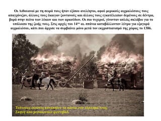 Οι Λιθουανοί με τη σειρά τους ήταν εξίσου ανελέητοι, αφού μερικούς αιχμαλώτους τους
απαγχόνιζαν, άλλους τους έκαιγαν ζωντανούς και άλλους τους εγκατέλειπαν δεμένους σε δέντρα,
βορά στην πείνα των λύκων και των αρκούδων. Οι πιο τυχεροί, γίνονταν απλώς σκλάβοι για το
υπόλοιπο της ζωής τους. Στις αρχές του 14ου αι. σπάνια καταβάλλονταν λύτρα για εξαγορά
αιχμαλώτου, κάτι που άρχισε να συμβαίνει μόνο μετά τον εκχριστιανισμό της χώρας το 1386.
Τεύτονες ιππότες κατακαίνε τα πάντα στο πέρασμά τους.
Σκηνή από μεσαιωνικό φεστιβάλ.
 