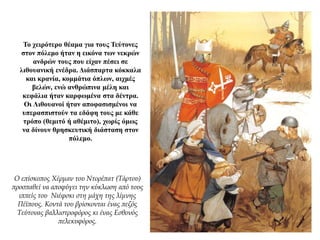 Το χειρότερο θέαμα για τους Τεύτονες
στον πόλεμο ήταν η εικόνα των νεκρών
ανδρών τους που είχαν πέσει σε
λιθουανική ενέδρα. Διάσπαρτα κόκκαλα
και κρανία, κομμάτια όπλων, αιχμές
βελών, ενώ ανθρώπινα μέλη και
κεφάλια ήταν καρφωμένα στα δέντρα.
Οι Λιθουανοί ήταν αποφασισμένοι να
υπερασπιστούν τα εδάφη τους με κάθε
τρόπο (θεμιτό ή αθέμιτο), χωρίς όμως
να δίνουν θρησκευτική διάσταση στον
πόλεμο.
Ο επίσκοπος Χέρμαν του Ντορέπατ (Τάρτου)
προσπαθεί να αποφύγει την κύκλωση από τους
ιππείς του Νιέφσκι στη μάχη της λίμνης
Πέϊπους. Κοντά του βρίσκονται ένας πεζός
Τεύτονας βαλλιστροφόρος κι ένας Εσθονός
πελεκυφόρος.
 