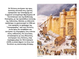 Οι Τεύτονες συνέχισαν την προς
Ανατολάς πολιτική τους, έχοντας
εξασφαλίσει την υποστήριξη του
Γερμανού αυτοκράτορα Φρειδερίκου Β'
Χοενστάουφεν και της Καθολικής
Εκκλησίας, με την προσπάθεια υποταγής
της Λιθουανίας. Ωστόσο, η Λιθουανία
ασπάστηκε το χριστιανισμό το 1386 και
έτσι αφαίρεσε το πρόσχημα της
"σταυροφορίας" από τους Τεύτονες.
Αυτοί όμως δεν πτοήθηκαν και
συνέχισαν τις επιχειρήσεις τους ενάντια
στους Λιθουανούς. Οι τελευταίοι,
συνασπισμένοι με τους Πολωνούς,
συνέτριψαν τους Τεύτονες, στην
περίφημη μάχη του Τάννενμπεργκ
(1410), η οποία σήμανε το τέλος των
Τευτόνων ως επεκτατικής δύναμης.
 