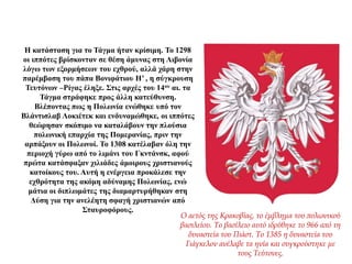 Η κατάσταση για το Τάγμα ήταν κρίσιμη. Το 1298
οι ιππότες βρίσκονταν σε θέση άμυνας στη Λιβονία
λόγω των εξορμήσεων του εχθρού, αλλά χάρη στην
παρέμβαση του πάπα Βονιφάτιου Η’ , η σύγκρουση
Τευτόνων –Ρίγας έληξε. Στις αρχές του 14ου αι. τα
Τάγμα στράφηκε προς άλλη κατεύθυνση.
Βλέποντας πως η Πολωνία ενώθηκε υπό τον
Βλάντισλαβ Λοκιέτεκ και ενδυναμώθηκε, οι ιππότες
θεώρησαν σκόπιμο να καταλάβουν την πλούσια
πολωνική επαρχία της Πομερανίας, πριν την
αρπάξουν οι Πολωνοί. Το 1308 κατέλαβαν όλη την
περιοχή γύρω από το λιμάνι του Γκντάνσκ, αφού
πρώτα κατάσφαξαν χιλιάδες άμοιρους χριστιανούς
κατοίκους του. Αυτή η ενέργεια προκάλεσε την
εχθρότητα της ακόμη αδύναμης Πολωνίας, ενώ
μάτια οι διπλωμάτες της διαμαρτυρήθηκαν στη
Δύση για την ανελέητη σφαγή χριστιανών από
Σταυροφόρους.
Ο αετός της Κρακοβίας, το έμβλημα του πολωνικού
βασιλείου. Το βασίλειο αυτό ιδρύθηκε το 966 από τη
δυναστεία του Πιάστ. Το 1385 η δυναστεία του
Γιάγκελον ανέλαβε τα ηνία και συγκρούστηκε με
τους Τεύτονες.
 
