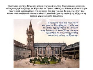 Εκείνη την εποχή τα Τάγμα είχε φτάσει στην ακμή του. Είχε θεμελιώσει και επεκτείνει
πόλεις όπως η Καινιξβέργη, το Έλμπλογκ, το Τόρουν, το Όλσζτυν, διέθετε μεγάλο στόλο για
τη μεταφορά εμπορευμάτων, ενώ έκοψε και δικό του νόμισμα. Το κυριότερο ήταν πως
κατασκεύασε επιβλητικά κάστρα σε ιδανικές τοποθεσίες για την επιβολή της τάξης και τη
συλλογή φόρων από κάθε περιφέρεια.
Η κεντρική αυλή του σπουδαίου
κάστρου της Καινιξβέργης. Η πόλη και
το κάστρο της ιδρύθηκαν το 1255 από
τους Τεύτονες. Η Καινιξβέργη σύντομα
εξελίχθηκε σε μια από τις μεγάλες
τευτονικές πόλεις της Πρωσίας.
 