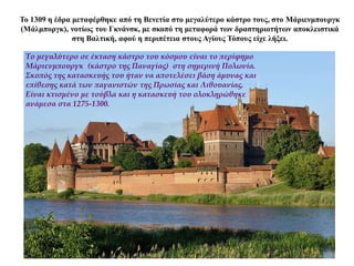 Το 1309 η έδρα μεταφέρθηκε από τη Βενετία στο μεγαλύτερο κάστρο τους, στο Μάριενμπουργκ
(Μάλμποργκ), νοτίως του Γκνάνσκ, με σκοπό τη μεταφορά των δραστηριοτήτων αποκλειστικά
στη Βαλτική, αφού η περιπέτεια στους Αγίους Τόπους είχε λήξει.
Το μεγαλύτερο σε έκταση κάστρο του κόσμου είναι το περίφημο
Μάριενμπουργκ (κάστρο της Παναγίας) στη σημερινή Πολωνία.
Σκοπός της κατασκευής του ήταν να αποτελέσει βάση άμυνας και
επίθεσης κατά των παγανιστών της Πρωσίας και Λιθουανίας.
Είναι κτισμένο με τούβλα και η κατασκευή του ολοκληρώθηκε
ανάμεσα στα 1275-1300.
 
