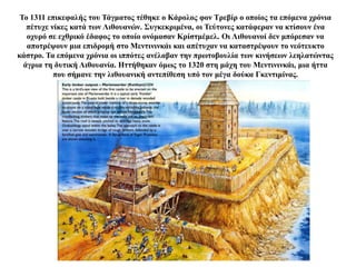 Το 1311 επικεφαλής του Τάγματος τέθηκε ο Κάρολος φον Τρεβίρ ο οποίος τα επόμενα χρόνια
πέτυχε νίκες κατά των Λιθουανών. Συγκεκριμένα, οι Τεύτονες κατάφεραν να κτίσουν ένα
οχυρό σε εχθρικό έδαφος το οποίο ονόμασαν Κρίστμέμελ. Οι Λιθουανοί δεν μπόρεσαν να
αποτρέψουν μια επιδρομή στο Μεντινινκάι και απέτυχαν να καταστρέψουν το νεότευκτο
κάστρο. Τα επόμενα χρόνια οι ιππότες ανέλαβαν την πρωτοβουλία των κινήσεων λεηλατώντας
άγρια τη δυτική Λιθουανία. Ηττήθηκαν όμως το 1320 στη μάχη του Μεντινινκάι, μια ήττα
που σήμανε την λιθουανική αντεπίθεση υπό τον μέγα δούκα Γκεντιμίνας.
 