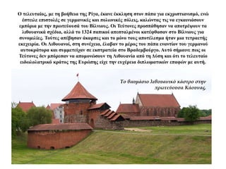 Ο τελευταίος, με τη βοήθεια της Ρίγα, έκανε έκκληση στον πάπα για εκχριστιανισμό, ενώ
έστειλε επιστολές σε γερμανικές και πολωνικές πόλεις, καλώντας τις να εγκαινιάσουν
εμπόρια με την πρωτεύουσά του Βίλνιους. Οι Τεύτονες προσπάθησαν να αποτρέψουν τα
λιθουανικά σχέδια, αλλά το 1324 παπικοί απεσταλμένοι κατέφθασαν στο Βίλνιους για
συνομιλίες. Τούτες απέβησαν άκαρπες και το μόνο τους αποτέλεσμα ήταν μια τετραετής
εκεχειρία. Οι Λιθουανοί, στη συνέχεια, έλαβαν το μέρος του πάπα εναντίον του γερμανού
αυτοκράτορα και συμμετείχαν σε εκστρατεία στο Βραδεμβούργο. Αυτό σήμαινε πως οι
Τεύτονες δεν μπόρεσαν να απομονώσουν τη Λιθουανία από τη Δύση και ότι το τελευταίο
ειδωλολατρικό κράτος της Ευρώπης είχε την ευχέρεια διπλωματικών επαφών με αυτή.
Το θαυμάσιο λιθουανικό κάστρο στην
πρωτεύουσα Κάουνας.
 